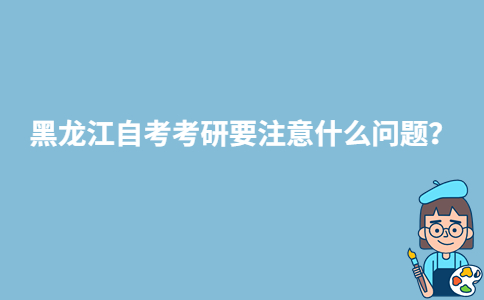 黑龍江自考考研要注意什么問題？-廣東技校排名網(wǎng)